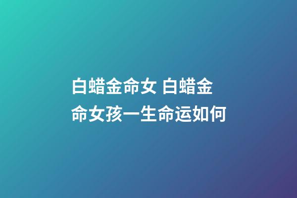 白蜡金命女 白蜡金命女孩一生命运如何-第1张-观点-玄机派